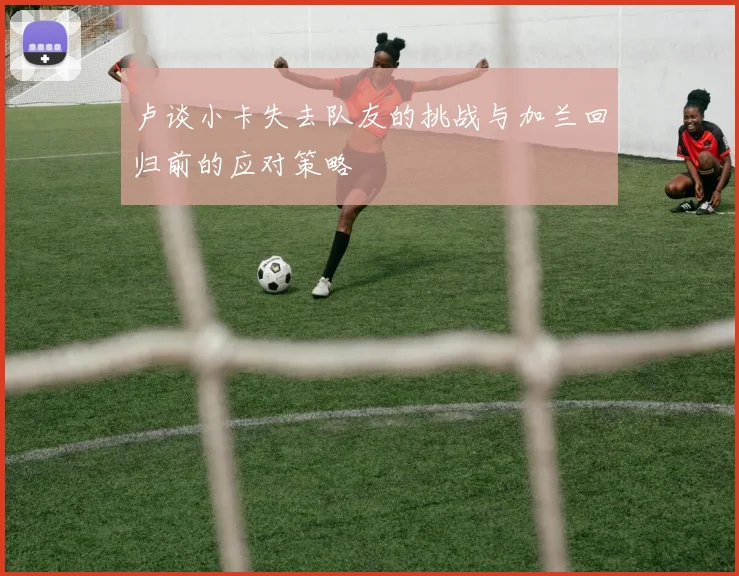 卢谈小卡失去队友的挑战与加兰回归前的应对策略