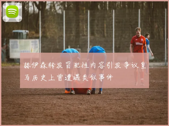 赫伊森转发冒犯性内容引发争议皇马历史上曾遭遇类似事件
