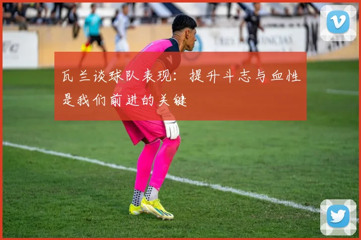 瓦兰谈球队表现：提升斗志与血性是我们前进的关键