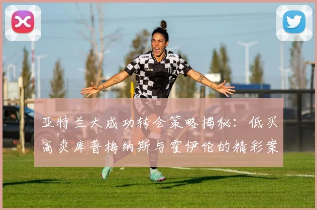 亚特兰大成功转会策略揭秘：低买高卖库普梅纳斯与霍伊伦的精彩案例