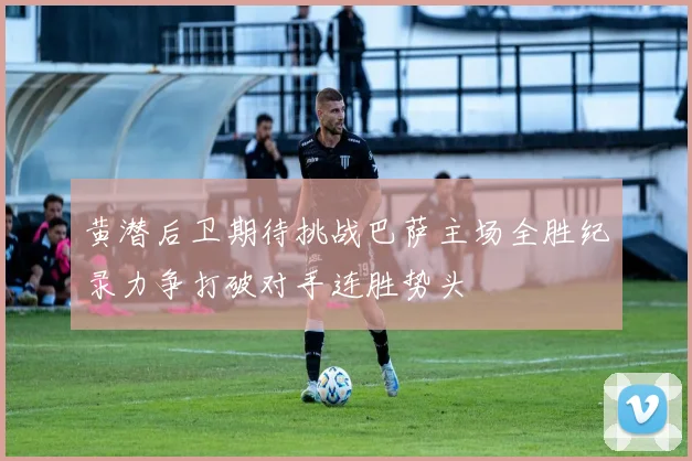 黄潜后卫期待挑战巴萨主场全胜纪录力争打破对手连胜势头