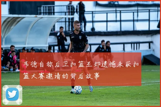 韦德自称后卫扣篮王却遗憾未获扣篮大赛邀请的背后故事