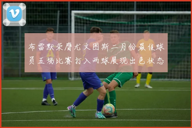 布雷默荣膺尤文图斯二月份最佳球员五场比赛打入两球展现出色状态