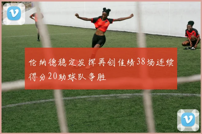 伦纳德稳定发挥再创佳绩38场连续得分20助球队争胜