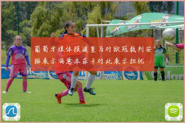 葡萄牙媒体报道皇马对欧冠裁判安排表示满意本菲卡对此表示担忧