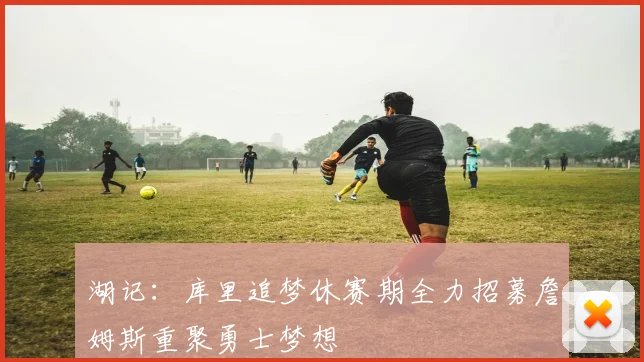 湖记：库里追梦休赛期全力招募詹姆斯重聚勇士梦想