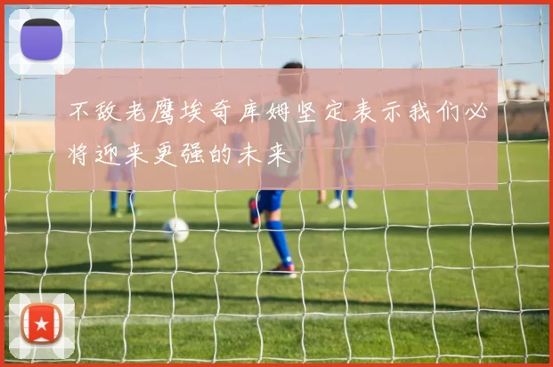 不敌老鹰埃奇库姆坚定表示我们必将迎来更强的未来