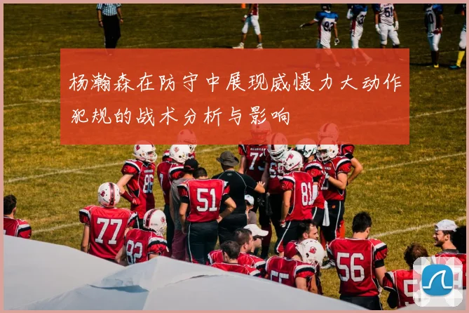 杨瀚森在防守中展现威慑力大动作犯规的战术分析与影响
