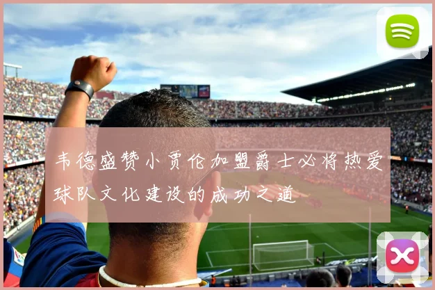 韦德盛赞小贾伦加盟爵士必将热爱球队文化建设的成功之道