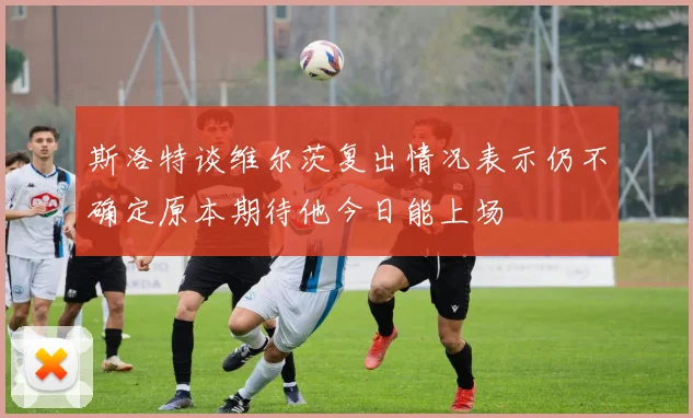 斯洛特谈维尔茨复出情况表示仍不确定原本期待他今日能上场