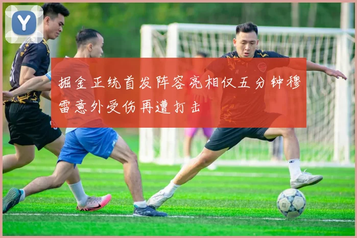 掘金正统首发阵容亮相仅五分钟穆雷意外受伤再遭打击