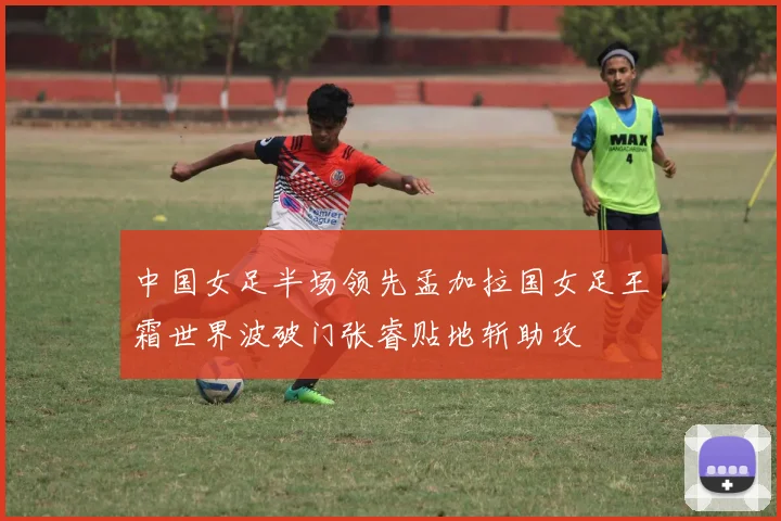 中国女足半场领先孟加拉国女足王霜世界波破门张睿贴地斩助攻
