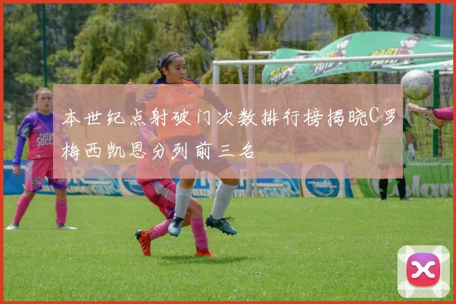 本世纪点射破门次数排行榜揭晓C罗梅西凯恩分列前三名