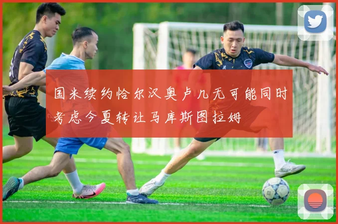 国米续约恰尔汉奥卢几无可能同时考虑今夏转让马库斯图拉姆