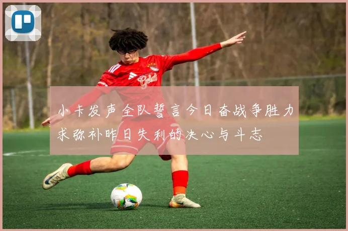 小卡发声全队誓言今日奋战争胜力求弥补昨日失利的决心与斗志