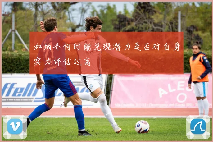 加纳乔何时能兑现潜力是否对自身实力评估过高