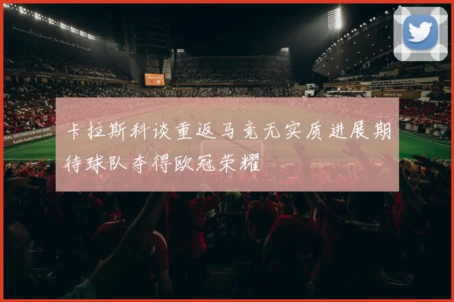 卡拉斯科谈重返马竞无实质进展期待球队夺得欧冠荣耀