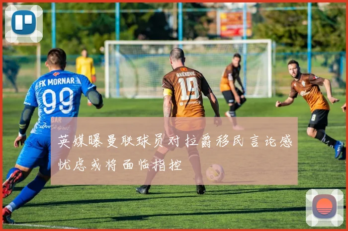英媒曝曼联球员对拉爵移民言论感忧虑或将面临指控