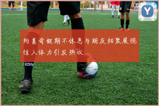 约基奇假期不休息与朋友相聚展现惊人体力引发热议