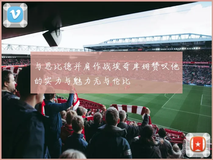 与恩比德并肩作战埃奇库姆赞叹他的实力与魅力无与伦比