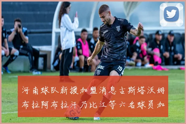 河南球队新援加盟消息古斯塔沃姆布拉阿布拉汗乃比江等六名球员加入