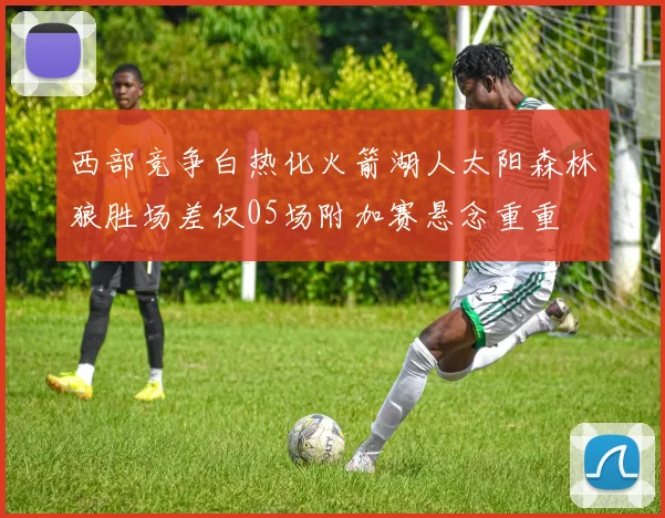 西部竞争白热化火箭湖人太阳森林狼胜场差仅05场附加赛悬念重重