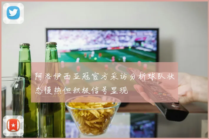 阿洛伊西亚冠官方采访分析球队状态慢热但积极信号显现