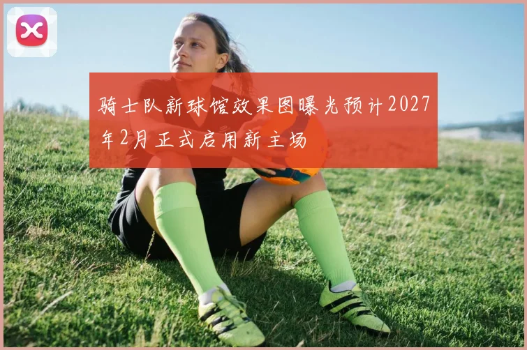 骑士队新球馆效果图曝光预计2027年2月正式启用新主场