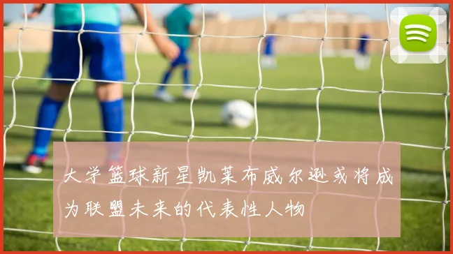 大学篮球新星凯莱布威尔逊或将成为联盟未来的代表性人物