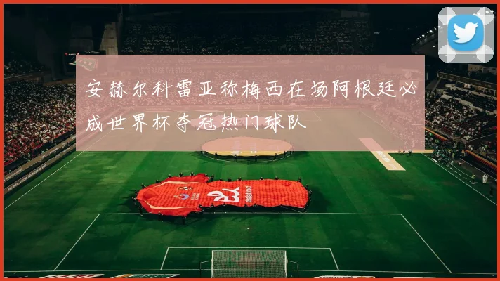安赫尔科雷亚称梅西在场阿根廷必成世界杯夺冠热门球队