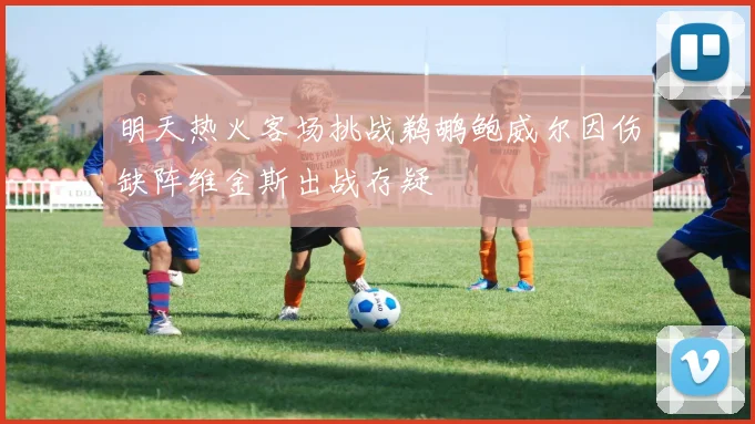 明天热火客场挑战鹈鹕鲍威尔因伤缺阵维金斯出战存疑