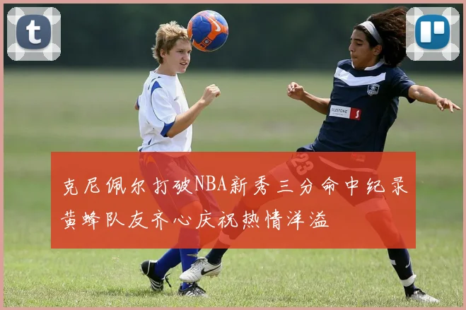 克尼佩尔打破NBA新秀三分命中纪录黄蜂队友齐心庆祝热情洋溢