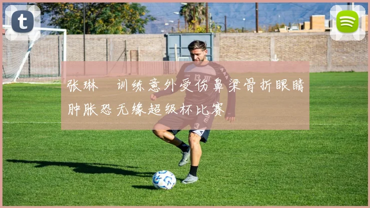 张琳芃训练意外受伤鼻梁骨折眼睛肿胀恐无缘超级杯比赛
