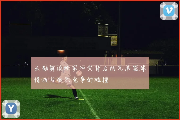 米勒解读蜂塞冲突背后的兄弟篮球情谊与激烈竞争的碰撞