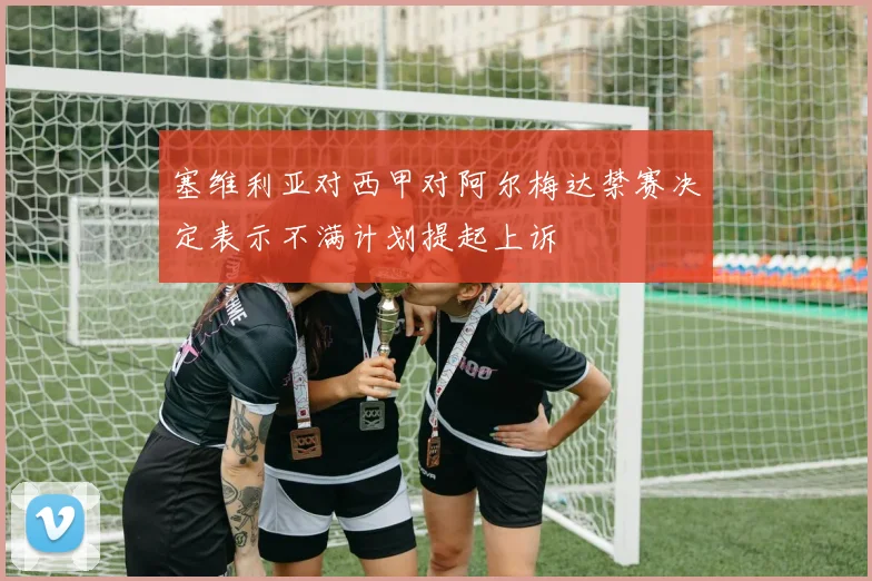 塞维利亚对西甲对阿尔梅达禁赛决定表示不满计划提起上诉