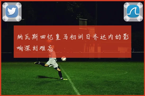 纳瓦斯回忆皇马初训日齐达内的影响深刻难忘